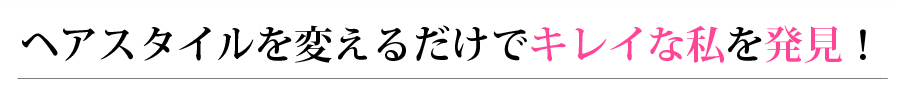 ヘアスタイルを変えるだけでキレイな私を発見！